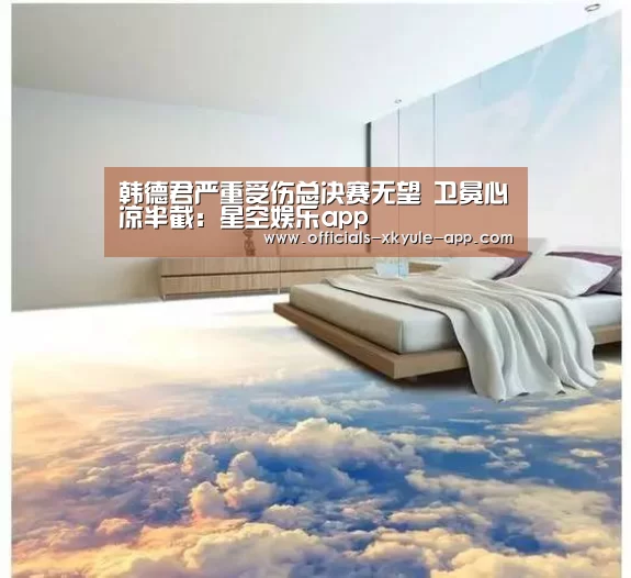 韩德君严重受伤总决赛无望 卫冕心凉半截：星空娱乐app