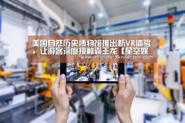 美国自然历史博物馆推出新VR体验，让游客深度接触霸王龙【星空娱乐】